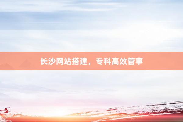 长沙网站搭建，专科高效管事